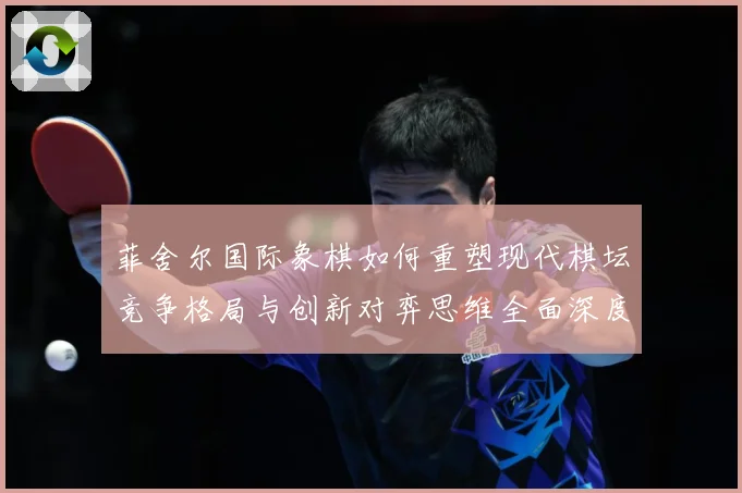 菲舍尔国际象棋如何重塑现代棋坛竞争格局与创新对弈思维全面深度解析