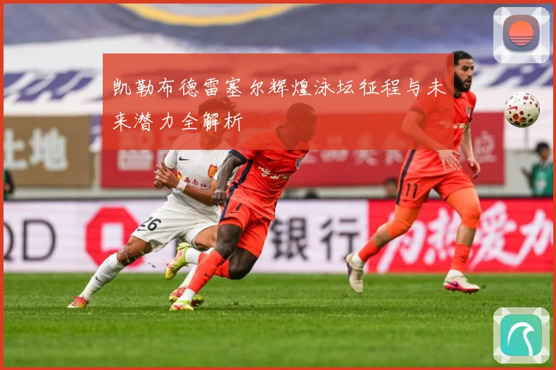 凯勒布德雷塞尔辉煌泳坛征程与未来潜力全解析