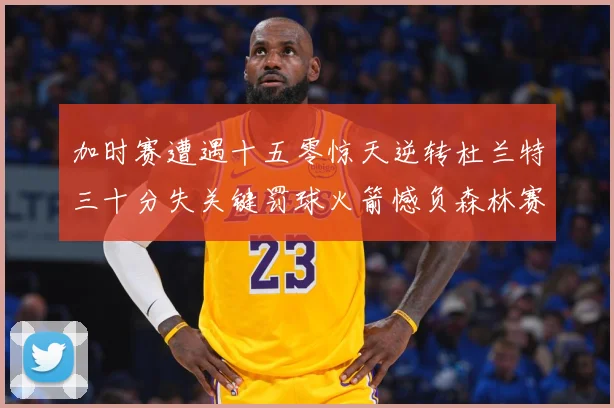 加时赛遭遇十五零惊天逆转杜兰特三十分失关键罚球火箭憾负森林赛场复盘