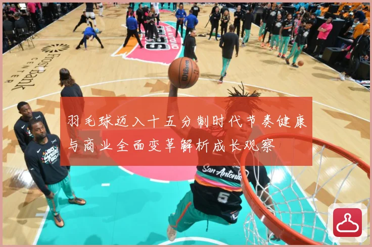羽毛球迈入十五分制时代节奏健康与商业全面变革解析成长观察