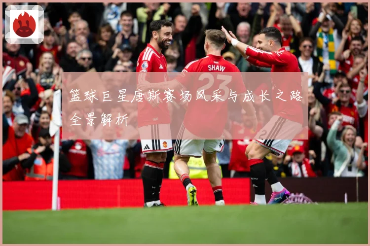 篮球巨星唐斯赛场风采与成长之路全景解析