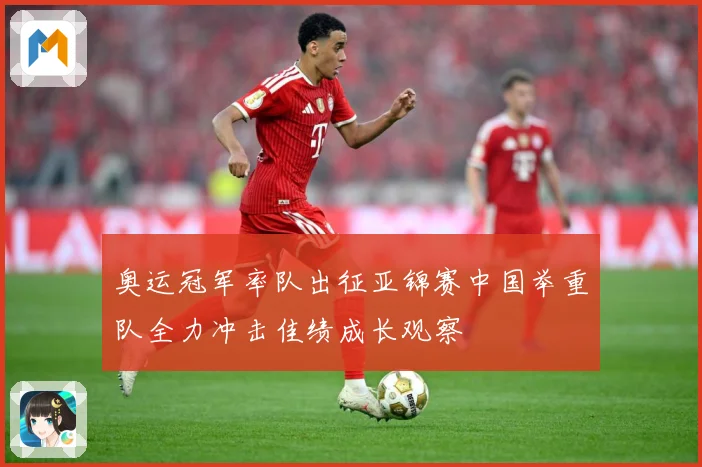 奥运冠军率队出征亚锦赛中国举重队全力冲击佳绩成长观察