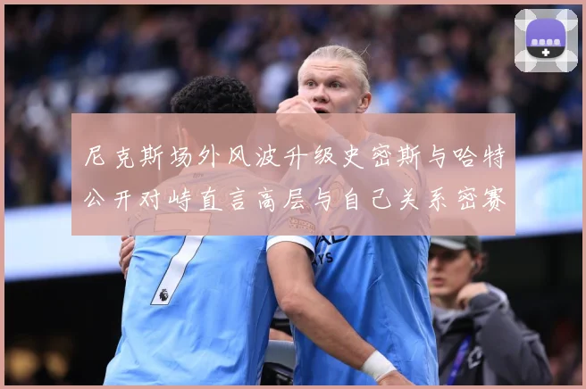 尼克斯场外风波升级史密斯与哈特公开对峙直言高层与自己关系密赛场复盘