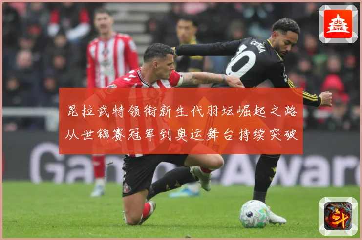 昆拉武特领衔新生代羽坛崛起之路从世锦赛冠军到奥运舞台持续突破成长记