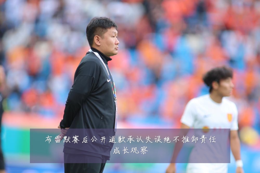 布雷默赛后公开道歉承认失误绝不推卸责任成长观察